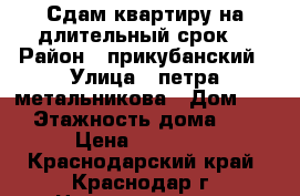 Сдам квартиру на длительный срок  › Район ­ прикубанский › Улица ­ петра метальникова › Дом ­ 11 › Этажность дома ­ 11 › Цена ­ 12 000 - Краснодарский край, Краснодар г. Недвижимость » Квартиры аренда   . Краснодарский край,Краснодар г.